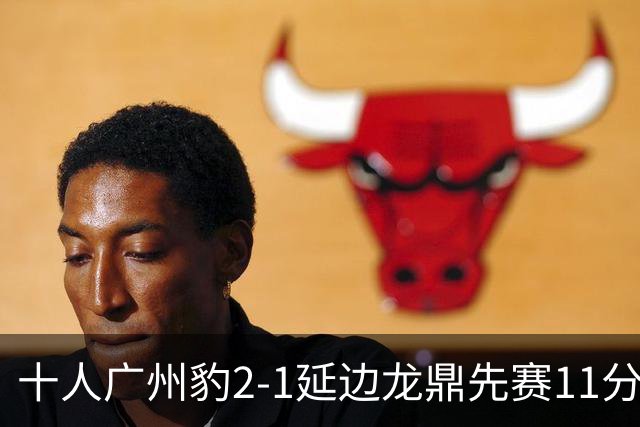 十人广州豹2-1延边龙鼎先赛11分领跑 尼康点射+造乌龙卡洛斯染红